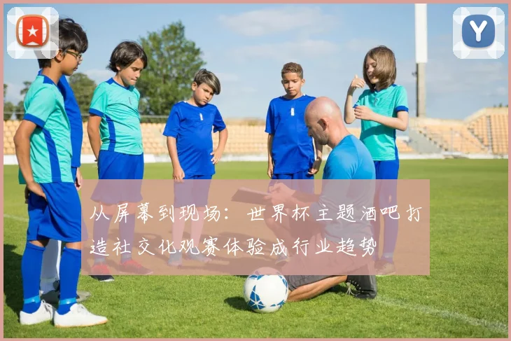 从屏幕到现场：世界杯主题酒吧打造社交化观赛体验成行业趋势