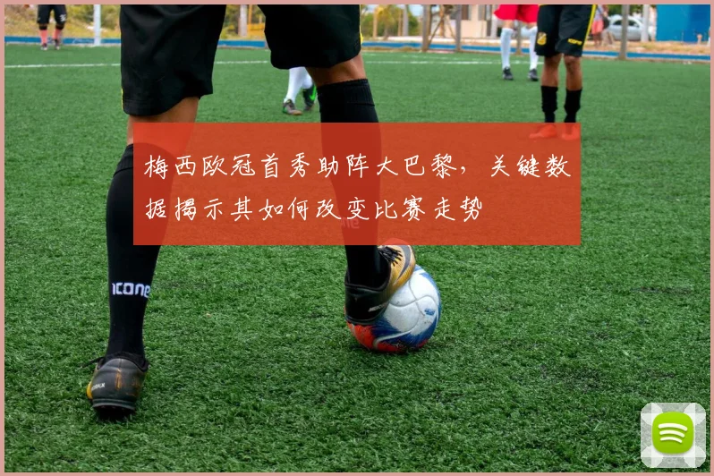 梅西欧冠首秀助阵大巴黎，关键数据揭示其如何改变比赛走势