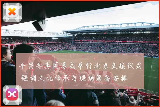 平昌冬奥闭幕式举行北京交接仪式 强调文化传承与现场筹备安排