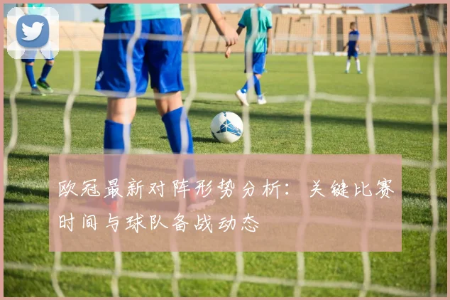 欧冠最新对阵形势分析:关键比赛时间与球队备战动态