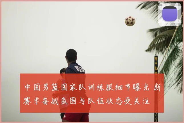 中国男篮国家队训练服细节曝光 新赛季备战氛围与队伍状态受关注