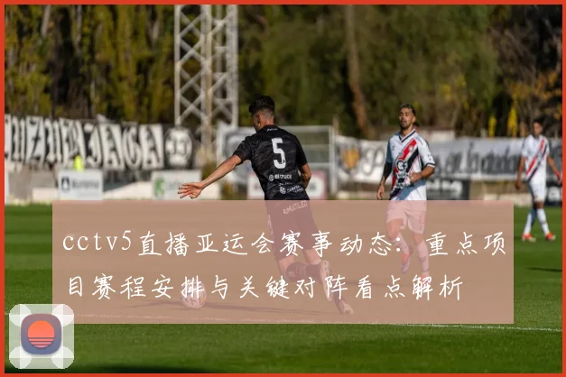 cctv5直播亚运会赛事动态：重点项目赛程安排与关键对阵看点解析