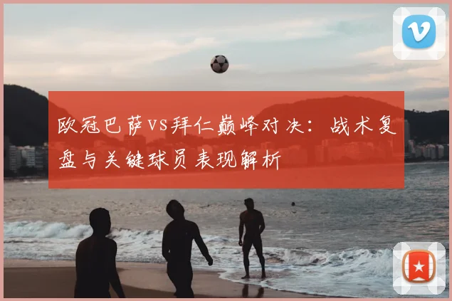 欧冠巴萨vs拜仁巅峰对决：战术复盘与关键球员表现解析