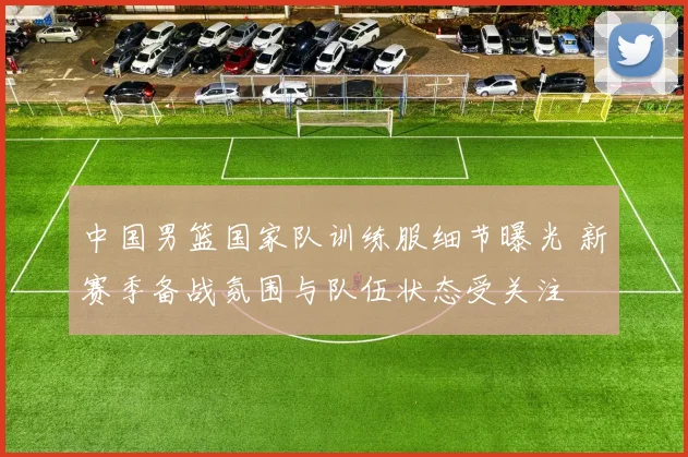 中国男篮国家队训练服细节曝光 新赛季备战氛围与队伍状态受关注