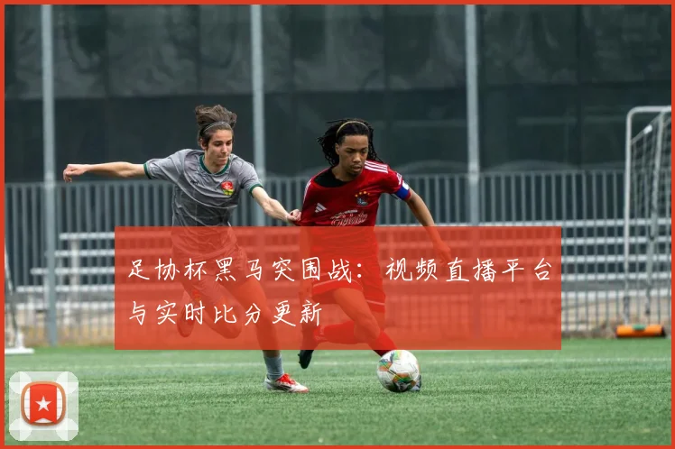 足协杯黑马突围战：视频直播平台与实时比分更新