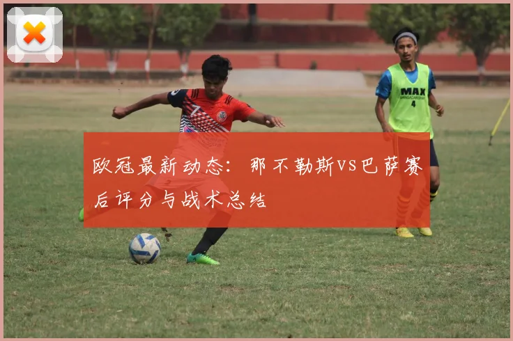 欧冠最新动态：那不勒斯vs巴萨赛后评分与战术总结