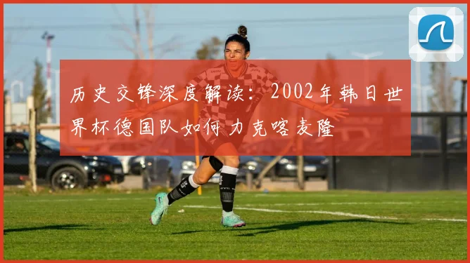 历史交锋深度解读：2002年韩日世界杯德国队如何力克喀麦隆